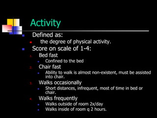 Activity
        Defined as:
             the degree of physical activity.
        Score on scale of 1-4:
    1.     Bed fast
               Confined to the bed
    2.     Chair fast
               Ability to walk is almost non-existent, must be assisted
                into chair.
    3.     Walks occasionally
               Short distances, infrequent, most of time in bed or
                chair.
    4.     Walks frequently
               Walks outside of room 2x/day
               Walks inside of room q 2 hours.
 
