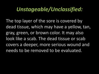 Unstageable/Unclassified:
The top layer of the sore is covered by
dead tissue, which may have a yellow, tan,
gray, green, or brown color. It may also
look like a scab. The dead tissue or scab
covers a deeper, more serious wound and
needs to be removed to be evaluated.
 
