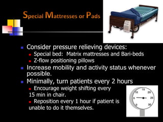 Minimize pressure for All patients
   Consider pressure relieving devices:
       Special bed: Matrix mattresses and Bari-beds
       Z-flow positioning pillows
   Increase mobility and activity status whenever
    possible.
   Minimally, turn patients every 2 hours
     Encourage weight shifting every
    15 min in chair.
     Reposition every 1 hour if patient is

    unable to do it themselves.
 