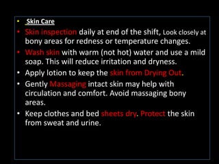 • Skin Care
• Skin inspection daily at end of the shift, Look closely at
  bony areas for redness or temperature changes.
• Wash skin with warm (not hot) water and use a mild
  soap. This will reduce irritation and dryness.
• Apply lotion to keep the skin from Drying Out.
• Gently Massaging intact skin may help with
  circulation and comfort. Avoid massaging bony
  areas.
• Keep clothes and bed sheets dry. Protect the skin
  from sweat and urine.
 