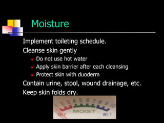 Moisture
Implement toileting schedule.
Cleanse skin gently
     Do not use hot water
     Apply skin barrier after each cleansing
     Protect skin with duoderm
Contain urine, stool, wound drainage, etc.
Keep skin folds dry.
 