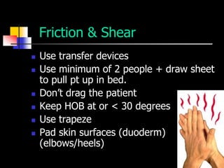 Friction & Shear
   Use transfer devices
   Use minimum of 2 people + draw sheet
    to pull pt up in bed.
   Don’t drag the patient
   Keep HOB at or < 30 degrees
   Use trapeze
   Pad skin surfaces (duoderm)
    (elbows/heels)
 