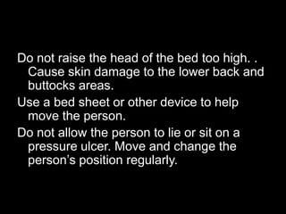 Do not raise the head of the bed too high. .
 Cause skin damage to the lower back and
 buttocks areas.
Use a bed sheet or other device to help
 move the person.
Do not allow the person to lie or sit on a
 pressure ulcer. Move and change the
 person’s position regularly.
 