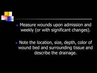    Measure wounds upon admission and
    weekly (or with significant changes).

   Note the location, size, depth, color of
    wound bed and surrounding tissue and
           describe the drainage.
 