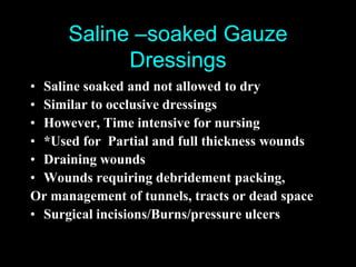Saline –soaked Gauze
            Dressings
• Saline soaked and not allowed to dry
• Similar to occlusive dressings
• However, Time intensive for nursing
• *Used for Partial and full thickness wounds
• Draining wounds
• Wounds requiring debridement packing,
Or management of tunnels, tracts or dead space
• Surgical incisions/Burns/pressure ulcers
 
