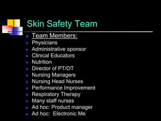 Skin Safety Team
   Team Members:
   Physicians
   Administrative sponsor
   Clinical Educators
   Nutrition
   Director of PT/OT
   Nursing Managers
   Nursing Head Nurses
   Performance Improvement
   Respiratory Therapy
   Many staff nurses
   Ad hoc: Product manager
   Ad hoc: Electronic Medical Records staff member
 