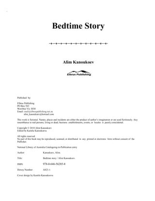 `




                                        Bedtime Story



                                                    Alim Kanoukoev




    Published by:

    Elbrus Publishing
    PO Box 583
    Werribee Vic 3030
    Email: mail@elbruspublishing.net.au
           alim_kanoukoev@hotmail.com

    This work is fictional. Names, places and incidents are either the product of author’s imagination or are used fictitiously. Any
    resemblance to real persons, living or dead, business establishments, events, or locales is purely coincidental.

    Copyright © 2010 Alim Kanoukoev
    Edited by Kamila Kanoukoeva

    All rights reserved
    No part of this book may be reproduced, scanned, or distributed in any printed or electronic form without consent of the
    Publisher.

    National Library of Australia Cataloguing-in-Publication entry

    Author:                    Kanoukoev, Alim.

    Title:                     Bedtime story / Alim Kanoukoev.

    ISBN:                      978-0-646-56285-8
    Dewey Number:              A823.4

    Cover design by Kamila Kanoukoeva
 