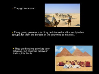 • They go in caravanThey go in caravan
• They are Muslims sunnitas veryThey are Muslims sunnitas very
religious, but continue believe inreligious, but continue believe in
their spirits Jinnis.their spirits Jinnis.
• Every group possess a territory definite well and known by otherEvery group possess a territory definite well and known by other
groups, for them the borders of the countries do not exist.groups, for them the borders of the countries do not exist.
 