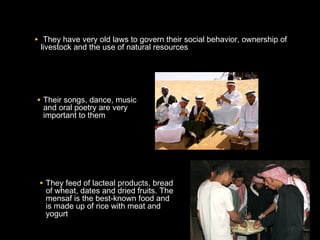 • They have very old laws to govern their social behavior, ownership of
livestock and the use of natural resources
• They feed of lacteal products, bread
of wheat, dates and dried fruits. The
mensaf is the best-known food and
is made up of rice with meat and
yogurt
• Their songs, dance, music
and oral poetry are very
important to them
 