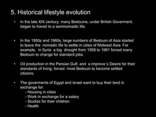5. Historical lifestyle evolution5. Historical lifestyle evolution
• In the late XIX century, many Bedouins, under British Goverment,
began to transit to a seminomadic life.
• In the 1950s and 1960s, large numbers of Bedouin of Asia started
to leave the nomadic life to settle in cities of Midwest Asia. For
example, in Syria a big drought from 1958 to 1961 forced many
Bedouin to change for standard jobs.
• Oil production in the Persian Gulf, and a improve´s Desire for their
standards of living, forced most Bedouin to become settled
citizens.
• The goverments of Egypt and Israel want to buy their land in
exchange for:
- Housing in cities
- Work in exchange for a salary
- Studies for their children
- Health
 