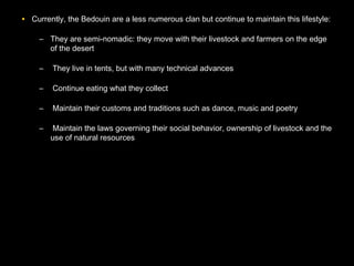 • Currently, the Bedouin are a less numerous clan but continue to maintain this lifestyle:
– They are semi-nomadic: they move with their livestock and farmers on the edge
of the desert
– They live in tents, but with many technical advances
– Continue eating what they collect
– Maintain their customs and traditions such as dance, music and poetry
– Maintain the laws governing their social behavior, ownership of livestock and the
use of natural resources
 