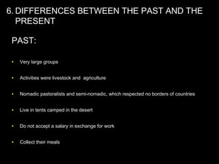 6. DIFFERENCES BETWEEN THE PAST AND THE
PRESENT
PAST:
• Very large groups
• Activities were livestock and agriculture
• Nomadic pastoralists and semi-nomadic, which respected no borders of countries
• Live in tents camped in the desert
• Do not accept a salary in exchange for work
• Collect their meals
 