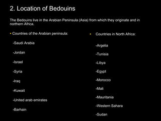 2. Location of Bedouins2. Location of Bedouins
The Bedouins live in the Arabian Peninsula (Asia) from which they originate and inThe Bedouins live in the Arabian Peninsula (Asia) from which they originate and in
northern Africa.northern Africa.
• Countries of the Arabian peninsula:Countries of the Arabian peninsula:
-Saudi Arabia-Saudi Arabia
-Jordan-Jordan
-Israel-Israel
-Syria-Syria
-Iraq-Iraq
-Kuwait-Kuwait
-United arab emirates-United arab emirates
-Barhain-Barhain
• Countries inCountries in North Africa:North Africa:
-Argelia-Argelia
-Tunisia-Tunisia
-Libya-Libya
-Egypt-Egypt
-Morocco-Morocco
-Mali-Mali
-Mauritania-Mauritania
-Western Sahara-Western Sahara
-Sudan-Sudan
 
