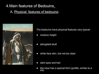 4.Main features of Bedouins4.Main features of Bedouins
A.A. Physical features of bedouinsPhysical features of bedouins::
The bedouins have physical features very typical:The bedouins have physical features very typical:
• medium heightmedium height
• elongated skullelongated skull
• white face skin, but not too clearwhite face skin, but not too clear
• dark eyes and hairdark eyes and hair
• the nose has a special form (profile, similar to athe nose has a special form (profile, similar to a
six)six)
 