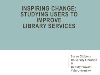 INSPIRING CHANGE:
STUDYING USERS TO
IMPROVE
LIBRARY SERVICES
Susan Gibbons
University Librarian
&
Deputy Provost
Yale University
 