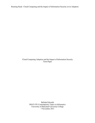 Running Head: Cloud Computing and the Impact of Information Security on its Adoption




             Cloud Computing Adoption and the Impact of Information Security
                                     Term Paper




                                     Belinda Edwards
                      IMAT 670: Contemporary Topics in Informatics
                        University of Maryland University College
                                    7 November 2011
 