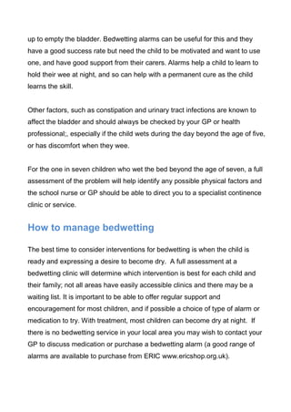 up to empty the bladder. Bedwetting alarms can be useful for this and they
have a good success rate but need the child to be motivated and want to use
one, and have good support from their carers. Alarms help a child to learn to
hold their wee at night, and so can help with a permanent cure as the child
learns the skill.


Other factors, such as constipation and urinary tract infections are known to
affect the bladder and should always be checked by your GP or health
professional;, especially if the child wets during the day beyond the age of five,
or has discomfort when they wee.


For the one in seven children who wet the bed beyond the age of seven, a full
assessment of the problem will help identify any possible physical factors and
the school nurse or GP should be able to direct you to a specialist continence
clinic or service.


How to manage bedwetting

The best time to consider interventions for bedwetting is when the child is
ready and expressing a desire to become dry. A full assessment at a
bedwetting clinic will determine which intervention is best for each child and
their family; not all areas have easily accessible clinics and there may be a
waiting list. It is important to be able to offer regular support and
encouragement for most children, and if possible a choice of type of alarm or
medication to try. With treatment, most children can become dry at night. If
there is no bedwetting service in your local area you may wish to contact your
GP to discuss medication or purchase a bedwetting alarm (a good range of
alarms are available to purchase from ERIC www.ericshop.org.uk).
 