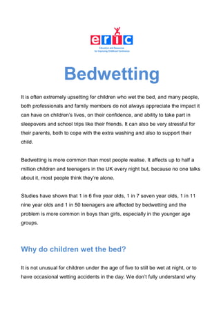 Bedwetting
It is often extremely upsetting for children who wet the bed, and many people,
both professionals and family members do not always appreciate the impact it
can have on children’s lives, on their confidence, and ability to take part in
sleepovers and school trips like their friends. It can also be very stressful for
their parents, both to cope with the extra washing and also to support their
child.


Bedwetting is more common than most people realise. It affects up to half a
million children and teenagers in the UK every night but, because no one talks
about it, most people think they’re alone.


Studies have shown that 1 in 6 five year olds, 1 in 7 seven year olds, 1 in 11
nine year olds and 1 in 50 teenagers are affected by bedwetting and the
problem is more common in boys than girls, especially in the younger age
groups.




Why do children wet the bed?

It is not unusual for children under the age of five to still be wet at night, or to
have occasional wetting accidents in the day. We don’t fully understand why
 