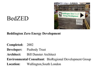 BedZED Beddington Zero Energy Development Completed:   2002 Developer:   Peabody Trust  Architect:   Bill Dunster Architect  Environmental Consultant :  BioRegional Development Group  Location:   Wallington,South London  