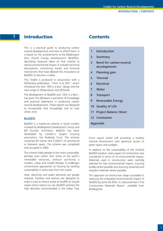 Toolkit for Carbon Neutral Developments
                                                                                     INTRODUCTION / CONTENTS




1   Introduction                                           Contents

    This is a practical guide to producing carbon
    neutral developments and how to afford them. It         1    Introduction
    is based on the achievements at the Beddington
    Zero (Fossil) Energy Development (BedZED),              2    Summary
    describing measures taken on that scheme to             3    Need for carbon-neutral
    reduce environmental impact. It includes technical
                                                                 developments
    descriptions, monitoring results and financial
    mechanisms that have allowed the innovations at         4    Planning gain
    BedZED to become a reality.
                                                            5    Thermal
    This Toolkit is produced in conjunction with a
    ZEDfactory publication, “From A to ZED”, which          6    Electrical
    introduces the new “ZED in a box” design and the
    new range of ZEDproducts and ZEDtools.                  7    Water
    The development of BedZED and “ZED in a Box”,           8    Transport
    has given the ZEDteam a vast bank of knowledge
    and practical experience in producing carbon            9    Renewable Energy
    neutral developments. These reports are designed
                                                            10 Quality of Life
    to encapsulate that knowledge and to save
    others time.                                            11 Project Balance Sheet

    BedZED                                                  12 Conclusion
    BedZED is a mixed-use scheme in South London            Appendix
    initiated by BioRegional Development Group and
    Bill Dunster Architects. BedZED has been
    developed by London’s largest housing
    association, the Peabody Trust. The scheme             Force report whilst still providing a healthy
    comprises 82 homes and 2,500m2 of commercial           internal environment with generous access to
    or live/work space. The scheme was completed           green space and sunlight.
    and occupied in 2002.
                                                           In addition to the sustainability of the finished
    The scheme helps people to live more sustainably,      BedZED product, every aspect of construction was
    perhaps even within their share of the earth's         considered in terms of its environmental impact.
    renewable resources, without sacrificing a             Materials used in construction were carefully
    modern, urban and mobile lifestyle. It challenges      selected for low environmental impact, sourcing
    conventional approaches to housing by tackling         locally where possible and sourcing reclaimed and
    sustainability in every area from the outset.          recycled materials where possible.
    Heat, electricity and water demands are greatly        This approach at construction stage succeeded in
    reduced. Facilities and services are designed to       reducing the embodied environmental impact of
    make it easy to reduce waste to landfill, to recycle   BedZED by some 20-30%. It is documented in The
    waste and to reduce car use. BedZED achieves the       Construction Materials Report available from
    high densities recommended in the Urban Task           BioRegional.




                                                                                                                 1
 