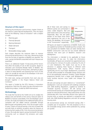 Structure of this report                                            All of these costs and savings to
                                                                                                                     Costs
                                                                        different parties are summarised in
    Following the Introduction and Summary, chapter 3 looks at
                                                                        colour coded diagrams. Red and
    the need for Carbon Neutral Developments. Then the report                                                        Savings/benefits
                                                                        green boxes show costs and savings
    looks at the following “areas of innovation” with a chapter                                                      Costs or savings
                                                                        respectively. Blue, red and green
    on each:                                                                                                         to Developer
                                                                        borders to the boxes show which              Costs or savings
    4     Planning gain                                                 party experiences the cost or the            to BedZED occupants

    5     Thermal demand                                                saving, the developer, the occupant          Environmental costs
                                                                                                                     or savings
                                                                        or the “Environment” respectively.
    6     Electrical demand
                                                                        All figures are based on experience at BedZED. Build costs
    7     Water demand
                                                                        are supplied by Gardiner & Theobald quantity surveyors, the
    8     Transport                                                     cost consultants for BedZED. Rates are taken directly from
    9     Renewable energy supply                                       BedZED construction costs but do not include additional
                                                                        expenses that were part of BedZED’s research and
    Each chapter describes the measures taken to improve
                                                                        development.
    environmental performance in that area. Monitoring results
    from the first year of operation at BedZED are reported. The        The information is intended to be applicable to future
    costs, savings and benefits associated with each measure are        developments of any size. To make the information
    quantified.                                                         transferable, all figures are converted into apportioned costs
                                                                        and savings for a terrace of six plots containing 18 units of
    There is an additional chapter 10 discussing all the factors
                                                                        1,2 and 3-bedrooms. The reader must use his or her
    that affect the Quality of Life of ZED occupants. Based on
                                                                        discretion in applying these figures to different sized
    interviews and monitored lifestyle habits at BedZED, this
                                                                        developments. Bulk buying affects material costs
    identifies all the benefits of living there, attempting to place
                                                                        significantly and for much larger developments, economies
    a value on these benefits and assessing how much of that
                                                                        of scale will be possible for renewable energy solutions and
    value can actually be returned to the developer in the form
                                                                        for on site wastewater treatment. Similarly, a green lifestyles
    of increased property value.
                                                                        programme benefits from a larger scale development as
    The total costs, savings and benefits from each area are            many facilities become more viable and cheaper for
    brought together in the Project Balance Sheet and                   residents.
    Conclusion.
                                                                        All costs and savings are given relative to a “conventional”
    This report is funded by the DTI's Partners in Innovation           development. Costs are compared with buildings compliant
    programme. Data from this report has also informed an eco-          with 2000 Building Regulations, supplied by Gardiner &
    footprinting analysis, funded by WWF-International.                 Theobald Quantity Surveyors. All bill savings and
                                                                        environmental savings are compared with typical UK average
    Methodology                                                         except for thermal performance. New build homes are now
    The study that has led to this Toolkit set out to analyse the       theoretically 44% more thermally efficient than typical UK
    relative costs and benefits of the various measures taken at        housing stock so savings are reported in comparison with
    BedZED to improve sustainability. From the developer’s point        both new 2000 Building Regulations and with UK average
    of view, the study has looked at the additional build costs as      housing stock.
    compared with the added revenue achievable through                  All environmental savings are monitored savings after 1
    planning gain and property prices. From the occupier’s point        complete year of occupation. The only exception to this is
    of view, it looks at financial savings in the form of lower bills   the renewable energy section where predicted CO2 savings
    and also looks at whether occupants value the features as           are quoted.
    enhancing their quality of life. From the environmental point
    of view, the study also reports savings that benefit the wider
    community such as reduced CO2 emissions and water
    savings.




2
 
