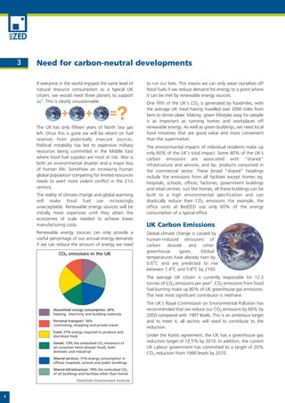 3   Need for carbon-neutral developments

        If everyone in the world enjoyed the same level of         to run our lives. This means we can only wean ourselves off
        natural resource consumption as a typical UK               fossil fuels if we reduce demand for energy to a point where
        citizen, we would need three planets to support            it can be met by renewable energy sources.
        us1. This is clearly unsustainable.                        One fifth of the UK’s CO2 is generated by foodmiles, with
                                                                   the average UK meal having travelled over 2000 miles from
                                                                   farm to dinner plate. Making green lifestyles easy for people
                                                                   is as important as running homes and workplaces off
        The UK has only fifteen years of North Sea gas             renewable energy. As well as green buildings, we need local
        left. Once this is gone we will be reliant on fuel         food initiatives that are good value and more convenient
        reserves from potentially insecure sources.                than the supermarket.
        Political instability has led to expensive military        The environmental impacts of individual residents make up
        resources being committed in the Middle East               only 60% of the UK’s total impact. Some 40% of the UK’s
        where fossil fuel supplies are most at risk. War is        carbon emissions are associated with “shared”
        both an environmental disaster and a major loss            infrastructure and services, and by- products consumed in
        of human life. Somehow an increasing human                 the commercial sector. These broad “shared” headings
        global population competing for limited resources          include the emissions from all facilities except homes eg.
        needs to avert more violent conflict in the 21st           hospitals, schools, offices, factories, government buildings
        century.                                                   and retail centres. Just like homes, all these buildings can be
        The reality of climate change and global warming           built to a high environmental specification and can
        will make fossil fuel use increasingly                     drastically reduce their CO2 emissions. For example, the
        unacceptable. Renewable energy sources will be             office units at BedZED use only 60% of the energy
        initially more expensive until they attain the             consumption of a typical office.
        economies of scale needed to achieve lower
        manufacturing costs.                                       UK Carbon Emissions
        Renewable energy sources can only provide a                Global climate change is caused by
        useful percentage of our annual energy demands             human-induced emissions of
        if we can reduce the amount of energy we need              carbon dioxide and other
                                                                   greenhouse      gases.     Global
                   CO2 emissions in the UK
                                                                   temperatures have already risen by
                                                                   0.6oC and are predicted to rise
                                                                   between 1.4oC and 5.8oC by 2100.
                                                                   The average UK citizen is currently responsible for 12.3
                                                                   tonnes of CO2 emissions per year2. CO2 emissions from fossil
                                                                   fuel burning make up 80% of UK greenhouse gas emissions.
                                                                   The next most significant contributor is methane.
                                                                   The UK's Royal Commission on Environmental Pollution has
                Household energy consumption: 20%                  recommended that we reduce our CO2 emissions by 60% by
                heating, electricity and building materials        2050 compared with 1997 levels. This is an ambitious target
                Personal transport: 16%                            and to meet it, all sectors will need to contribute to the
                commuting, shopping and private travel
                                                                   reduction.
                Food: 21% energy required to produce and
                distribute food                                    Under the Kyoto agreement, the UK has a greenhouse gas
                Goods: 13% the embodied CO2 emissions of           reduction target of 12.5% by 2010. In addition, the current
                all consumer items (except food), both             UK Labour government has committed to a target of 20%
                domestic and industrial
                                                                   CO2 reduction from 1990 levels by 2010.
                Shared services: 11% energy consumption in
                offices, hospitals, schools and public buildings
                Shared infrastructure: 19% the embodied CO2
                of all buildings and facilities other than homes

                              Stockholm Environment Institute



4
 