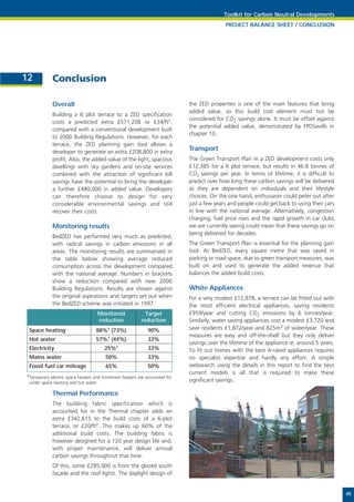 Toolkit for Carbon Neutral Developments
                                                                                           PROJECT BALANCE SHEET / CONCLUSION




12           Conclusion

             Overall                                                        the ZED properties is one of the main features that bring
                                                                            added value, so this build cost element must not be
             Building a 6 plot terrace to a ZED specification
                                                                            considered for CO2 savings alone. It must be offset against
             costs a predicted extra £571,208 or £34/ft2,
                                                                            the potential added value, demonstrated by FPDSavills in
             compared with a conventional development built
                                                                            chapter 10.
             to 2000 Building Regulations. However, for each
             terrace, the ZED planning gain tool allows a
             developer to generate an extra £208,800 in extra
                                                                            Transport
             profit. Also, the added value of the light, spacious           The Green Transport Plan in a ZED development costs only
             dwellings with sky gardens and on-site services                £12,385 for a 6 plot terrace, but results in 46.8 tonnes of
             combined with the attraction of significant bill               CO2 savings per year. In terms of lifetime, it is difficult to
             savings have the potential to bring the developer              predict over how long these carbon savings will be delivered
             a further £480,000 in added value. Developers                  as they are dependent on individuals and their lifestyle
             can therefore choose to design for very                        choices. On the one hand, enthusiasm could peter out after
             considerable environmental savings and still                   just a few years and people could get back to using their cars
             recover their costs.                                           in line with the national average. Alternatively, congestion
                                                                            charging, fuel price rises and the rapid growth in car clubs
             Monitoring results                                             we are currently seeing could mean that these savings go on
                                                                            being delivered for decades.
             BedZED has performed very much as predicted,
             with radical savings in carbon emissions in all                The Green Transport Plan is essential for the planning gain
             areas. The monitoring results are summarised in                tool. At BedZED, every square metre that was saved in
             the table below showing average reduced                        parking or road space, due to green transport measures, was
             consumption across the development compared                    built on and used to generate the added revenue that
             with the national average. Numbers in brackets                 balances the added build costs.
             show a reduction compared with new 2000
             Building Regulations. Results are shown against                White Appliances
             the original aspirations and targets set out when              For a very modest £12,878, a terrace can be fitted out with
             the BedZED scheme was initiated in 1997.                       the most efficient electrical appliances, saving residents
                                   Monitored               Target           £959/year and cutting CO2 emissions by 6 tonnes/year.
                                   reduction             reduction          Similarly, water saving appliances cost a modest £3,720 and
 Space heating                    88%1 (73%)                90%             save residents £1,872/year and 825m3 of water/year. These
                                                                            measures are easy and off-the-shelf but they only deliver
 Hot water                        57%1    (44%)             33%
                                                                            savings over the lifetime of the appliance ie. around 5 years.
 Electricity                           25%1                 33%             To fit out homes with the best A-rated appliances requires
 Mains water                           50%                  33%             no specialist expertise and hardly any effort. A simple
 Fossil fuel car mileage               65%                  50%             websearch using the details in this report to find the best
1Temporary
                                                                            current models is all that is required to make these
           electric space heaters and immersion heaters are accounted for
 under space heating and hot water.
                                                                            significant savings.

             Thermal Performance
             The building fabric specification which is
             accounted for in the Thermal chapter adds an
             extra £342,615 to the build costs of a 6-plot
             terrace, or £20/ft2. This makes up 60% of the
             additional build costs. The building fabric is
             however designed for a 120 year design life and,
             with proper maintenance, will deliver annual
             carbon savings throughout that time.
             Of this, some £285,000 is from the glazed south
             façade and the roof lights. The daylight design of


                                                                                                                                             45
 
