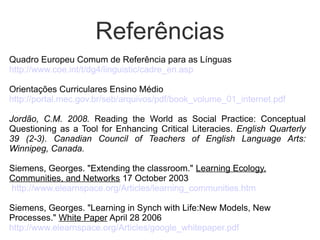 Referências
Quadro Europeu Comum de Referência para as Línguas
http://www.coe.int/t/dg4/linguistic/cadre_en.asp

Orientações Curriculares Ensino Médio
http://portal.mec.gov.br/seb/arquivos/pdf/book_volume_01_internet.pdf

Jordão, C.M. 2008. Reading the World as Social Practice: Conceptual
Questioning as a Tool for Enhancing Critical Literacies. English Quarterly
39 (2-3). Canadian Council of Teachers of English Language Arts:
Winnipeg, Canada.

Siemens, Georges. "Extending the classroom." Learning Ecology,
Communities, and Networks 17 October 2003
http://www.elearnspace.org/Articles/learning_communities.htm

Siemens, Georges. "Learning in Synch with Life:New Models, New
Processes." White Paper April 28 2006
http://www.elearnspace.org/Articles/google_whitepaper.pdf
 