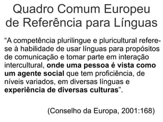Quadro Comum Europeu
de Referência para Línguas
“A competência plurilingue e pluricultural refere-
se à habilidade de usar línguas para propósitos
de comunicação e tomar parte em interação
intercultural, onde uma pessoa é vista como
um agente social que tem proficiência, de
níveis variados, em diversas línguas e
experiência de diversas culturas”.

             (Conselho da Europa, 2001:168)
 