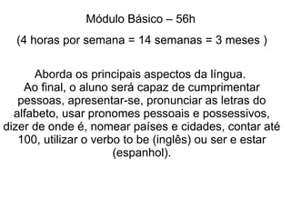 Módulo Básico – 56h
  (4 horas por semana = 14 semanas = 3 meses )

      Aborda os principais aspectos da língua.
    Ao final, o aluno será capaz de cumprimentar
   pessoas, apresentar-se, pronunciar as letras do
  alfabeto, usar pronomes pessoais e possessivos,
dizer de onde é, nomear países e cidades, contar até
   100, utilizar o verbo to be (inglês) ou ser e estar
                       (espanhol).
 