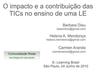 O impacto e a contribuição das
  TICs no ensino de uma LE
                        Barbara Dieu
                     beeonline@gmail.com

                Helena A. Mendonça
              helena.mendonca@gmail.com

                      Carmen Aranda
                  carmenarand@gmail.com


                  E- Learning Brasil
             São Paulo, 24 Junho de 2010
 
