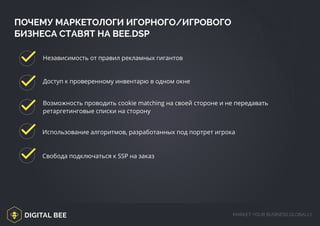 DIGITAL BEE MARKET YOUR BUSINESS GLOBALLY
ПОЧЕМУ МАРКЕТОЛОГИ ИГОРНОГО/ИГРОВОГО
БИЗНЕСА СТАВЯТ НА BEE.DSP
Независимость от правил рекламных гигантов
Доступ к проверенному инвентарю в одном окне
Возможность проводить cookie matching на своей стороне и не передавать
ретаргетинговые списки на сторону
Использование алгоритмов, разработанных под портрет игрока
Свобода подключаться к SSP на заказ
/digitalbee.com/
 