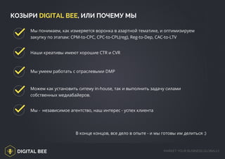 DIGITAL BEE MARKET YOUR BUSINESS GLOBALLY
Мы понимаем, как измеряется воронка в азартной тематике, и оптимизируем
закупку по этапам: CPM-to-CPC, CPC-to-CPL(reg), Reg-to-Dep, CAC-to-LTV
Наши креативы имеют хорошие CTR и CVR
Мы умеем работать с отраслевыми DMP
Можем как установить ситему in-house, так и выполнить задачу силами
собственных медиабайеров.
Мы - независимое агентство, наш интерес - успех клиента
В конце концов, все дело в опыте - и мы готовы им делиться :)
КОЗЫРИ DIGITAL BEE, ИЛИ ПОЧЕМУ МЫ
digitalbee.com/
 