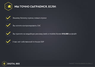 DIGITAL BEE MARKET YOUR BUSINESS GLOBALLY
Вы тратите на медийную рекламу (web и mobile) более $10,000 за флайт
У вас нет собственной in-house DSP
Вашему бизнесу нужны новые игроки
Вы хотите контролировать САС
МЫ ТОЧНО СЫГРАЕМСЯ, ЕСЛИ:
/digitalbee.com/
 