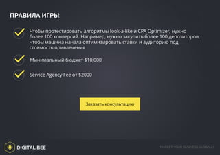 DIGITAL BEE MARKET YOUR BUSINESS GLOBALLY
ПРАВИЛА ИГРЫ:
Service Agency Fee от $2000
Минимальный бюджет $10,000
Чтобы протестировать алгоритмы look-a-like и CPA Optimizer, нужно
более 100 конверсий. Например, нужно закупить более 100 депозиторов,
чтобы машина начала оптимизировать ставки и аудиторию под
стоимость привлечения
Заказать консультацию
/digitalbee.com/
http://digitalbee.com/brief/
 