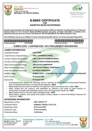 B-BBEE LEVEL 1 CONTRIBUTOR: 135% PROCUREMENT RECOGNITION
B-BBEE INFORMATION
Registration number
Enterprise Name
Registration Date
Enterprise Type
Enterprise Status
2022 / 258739 / 07
ADIMASU TAFESA (PTY) LTD
28-January-2022
Private Company
In Business
ENTERPRISE INFORMATION
Certificate Number
Total Number of Shareholders
Number of Black Shareholders
Number of White Shareholders
Black Ownership Percentage
White Ownership Percentage
B-BBEE Status
Date of Issue
Expiry Date
9370710965
ONE (1) BLACK SHAREHOLDER(S)
ONE (1) SHAREHOLDER(S)
ZERO (0) WHITE SHAREHOLDER(S)
100% BLACK OWNERSHIP
0% WHITE OWNERSHIP
B-BBEE LEVEL 1 CONTRIBUTOR: 135% PROCUREMENT RECOGNITION
08-August-2022
07-August-2023
‡ Unemployed black people not attending and not required by law to attend an educational institution
and not awaiting admission to an educational institution: 100%
‡ Black people who are youth as defined in the National Youth Commission Act of 1996: 100%
‡ Black people who are persons with disabilities as defined in the Code of Good Practice on
employment of people with disabilities issued under the Employment Equity Act: 100%
‡ Black people living in rural and under developed areas: 100%
‡ Black military veterans who qualify to be called a military veteran in terms of the Military Veterans Act
18 of 2011: 100%
Black Female Percentage 100% BLACK FEMALE OWNERSHIP
Physical Address
the dti Campus - Block F
77 Meintjies Street
Sunnyside 0001
Postal Address: Companies
P O Box 429
Pretoria
0001
Docex: 256
Web: www.cipc.co.za
Contact Centre: 086 100 2472(CIPC)
Contact Centre (International): +27 12 394 9500
the dti
Department:
Trade and Industry
REPUBLIC OF SOUTH AFRICA
B-BBEE CERTIFICATE
FOR
EXEMPTED MICRO ENTERPRISES
Issued by the Companies & Intellectual Property Commission (CIPC) on behalf of the Department of Trade and
Industry. Based on the Financial Statements/Management Accounts and other information available on the
latest financial year-end, the annual Total Revenue was R10,000,000.00 (Ten Million Rands) or less.
This Certificate serves as an Affidavit in terms of Code Series 000, Section 4.5 of the Amended Codes 2013.
DDDDDDDDDDDDD
Tracking Number: 9370710965
DDDDDDDDDDDDD
Enterprise Number: K2022258739
 