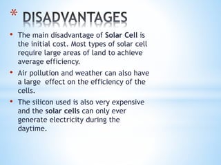 *
• The main disadvantage of Solar Cell is
the initial cost. Most types of solar cell
require large areas of land to achieve
average efficiency.
• Air pollution and weather can also have
a large effect on the efficiency of the
cells.
• The silicon used is also very expensive
and the solar cells can only ever
generate electricity during the
daytime.
 