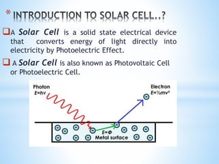 *
A Solar Cell is a solid state electrical device
that converts energy of light directly into
electricity by Photoelectric Effect.
 A Solar Cell is also known as Photovoltaic Cell
or Photoelectric Cell.
 