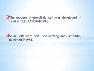 The modern photovoltaic cell was developed in
1954 at BELL LABORATORIES
Solar Cells were first used in Vanguard I satellite,
launched in1958.
 