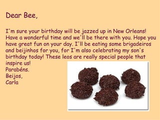 Dear Bee, I'm sure your birthday will be jazzed up in New Orleans!  Have a wonderful time and we'll be there with you. Hope you have great fun on your day. I'll be eating some brigadeiros and beijinhos for you, for I'm also celebrating my son's birthday today! These leos are really special people that inspire us! Parabéns. Beijos, Carla 
