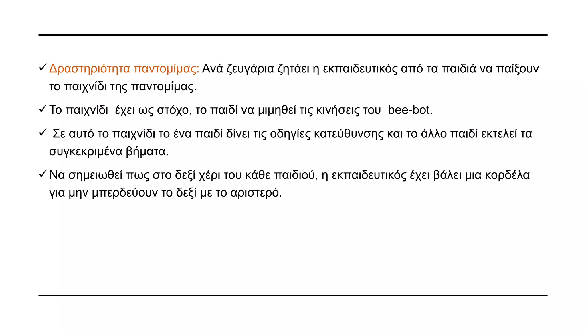 • Δραστηριότητα εξοικείωσης με Bee-Bot: Τα παιδιά σε αυτή την δραστηριότητα
εξοικειώνονται και κατανοούν τις κινήσεις και τα κουμπιά του bee-bot.
• Σε φύλλα15x15 έχουν εκτυπωθεί τα σχήματα (κουμπιά) που έχει πάνω το ρομπότ, ώστε να
κάνει ακριβώς το βήμα που εκτελεί το ρομπότ.
• Τα φύλλα αυτά τοποθετήθηκαν στο πάτωμα και δίπλα από αυτά το ρομπότ.
• Τα παιδιά πρώτα βλέπουν το ρομπότ να κινείται (πατώντας τα κουμπιά που έχει επάνω του,
κάθε φορά και κάποιο άλλο παιδί) αρχικά ένα βήμα και έπειτα δεύτερο- τρίτο και μετά
σταδιακά προσθέτετέ το δεξί και το αριστερό.
• Σε επόμενη φάση τα παιδιά με την εκπαιδευτικό φτιάχνουν μια διαδρομή και βλέπουν πως
κινείται το ρομπότ (μετά από τις οδηγίες που το έχουν δώσει η εκπαιδευτικός και τα παιδιά).
Να σημειωθεί πως, πάντα σε όλα τα στάδια δίπλα, είναι τοποθετημένα τα σχήματα που έχει
το ρομπότ.
 