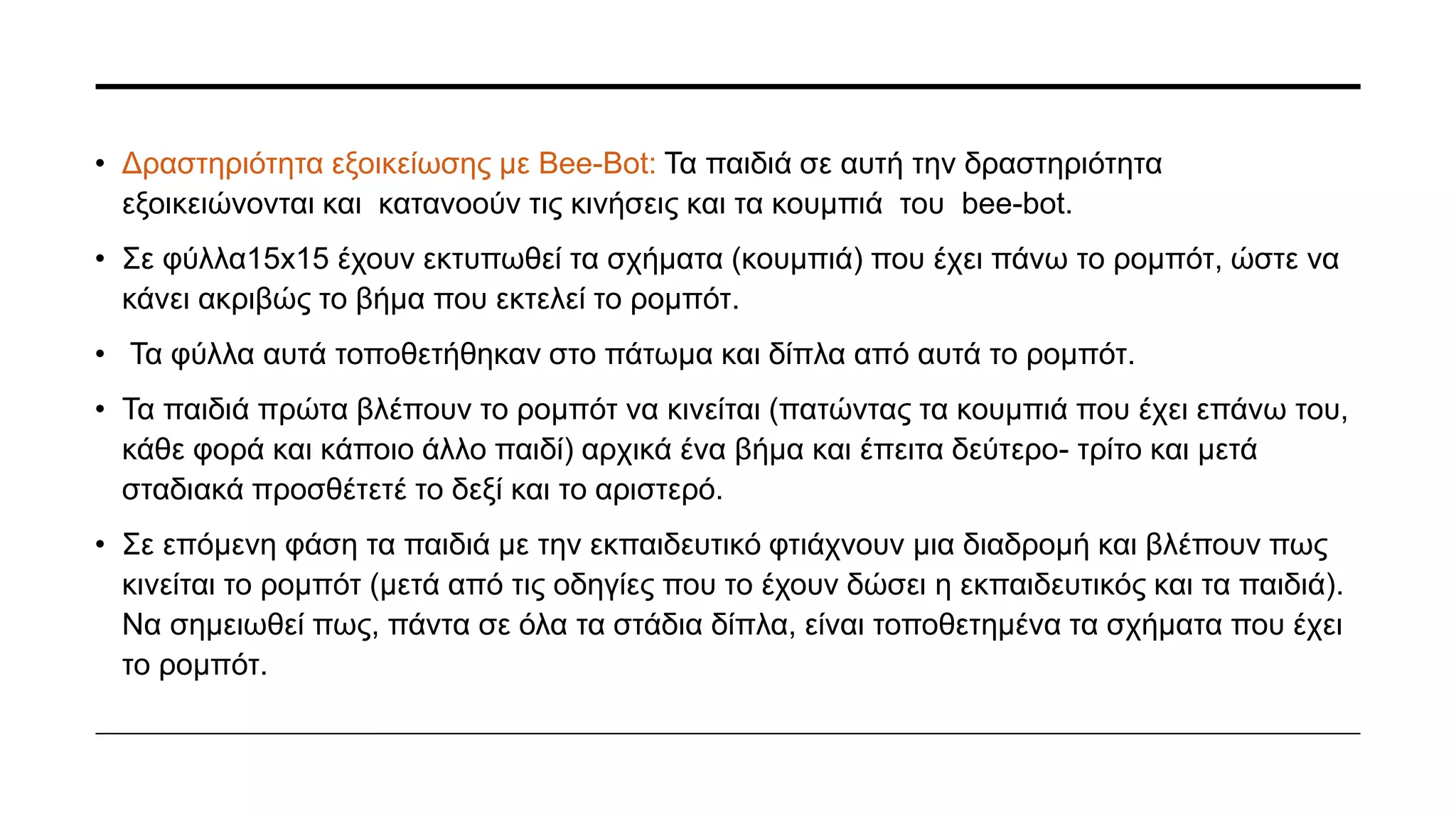 Τελική δραστηριότητα: τα παιδιά αφού έχουν αντιληφθεί και το κουμπί go και clear, χωρίστηκαν σε
δύο μικρότερες ομάδες, όπως αυτές που είχαν στην πρώτη δραστηριότητα, αποτελούμενη η κάθε
ομάδα από περίπου 7 παιδιά.
Η εκπαιδευτικός τοποθετεί στο πάτωμα της τάξης το χαλί που απεικονίζει μια πόλη.
Αφού παρουσίασε στα παιδιά την ιστορία, ότι δηλαδή αυτή η πόλη είναι το μέρος που μένει το bee-
bot ή αλλιώς όπως το ονόμασε μάγια και αναφέρει πως η Μάγια θέλει να πάει στο σχολείο από το
σπίτι της και ότι τα παιδιά πρέπει να βοηθήσουν την Μάγια να πάει στον προορισμό της. Τότε, είπε
στα παιδιά των δύο ομάδων, να επιλέξουν μια διαδρομή ώστε η μάγια να φτάσει όσο πιο γρήγορα
γίνετε στο σχολείο.
Η ομάδα που κατάφερε να πάει την μάγια πιο γρήγορα στο σχολείο είναι και η νικήτρια.
 