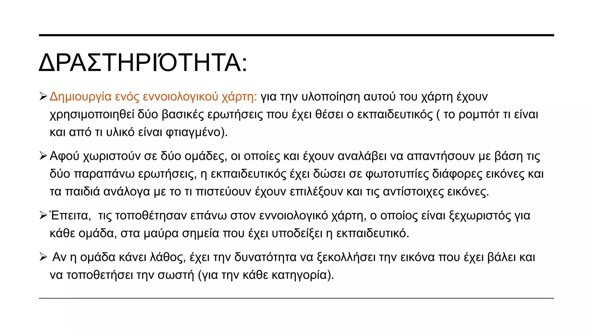 Δραστηριότητα παντομίμας: Ανά ζευγάρια ζητάει η εκπαιδευτικός από τα παιδιά να παίξουν
το παιχνίδι της παντομίμας.
Το παιχνίδι έχει ως στόχο, το παιδί να μιμηθεί τις κινήσεις του bee-bot.
 Σε αυτό το παιχνίδι το ένα παιδί δίνει τις οδηγίες κατεύθυνσης και το άλλο παιδί εκτελεί τα
συγκεκριμένα βήματα.
Να σημειωθεί πως στο δεξί χέρι του κάθε παιδιού, η εκπαιδευτικός έχει βάλει μια κορδέλα
για μην μπερδεύουν το δεξί με το αριστερό.
 