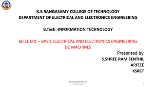 K.S.RANGASAMY COLLEGE OF TECHNOLOGY
DEPARTMENT OF ELECTRICAL AND ELECTRONICS ENGINEERING
B.Tech.-INFORMATION TECHNOLOGY
60 EE 001 – BASIC ELECTRICAL AND ELECTRONICS ENGINEERING
DC MACHINES
Presented by
S.SHREE RAM SENTHIL
AP/EEE
KSRCT
S.SHREE RAM SENTHIL
, AP/EEE/KSRCT.
1
 