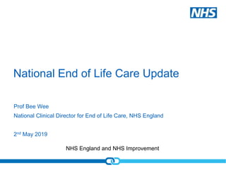 NHS England and NHS Improvement
National End of Life Care Update
Prof Bee Wee
National Clinical Director for End of Life Care, NHS England
2nd May 2019
 