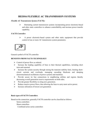BEE016 FLEXIBLE AC TRANSMISSION SYSTEMS
Flexible AC Transmission System (FACTS):
 Alternating current transmission systems incorporating power electronic-based
and other static controllers to enhance controllability and increase power transfer
capability.
FACTS Controller:
 A power electronic-based system and other static equipment that provide
control of one or more AC transmission system parameters.
General symbol of FACTS controller
BENEFITS FROM FACTS TECHNOLOGY
 Control of power flow as ordered.
 Increase the loading capability of lines to their thermal capabilities, including short
term and seasonal.
 Increase the system security through raising the transient stability limit, limiting short-
circuit currents and overloads, managing cascading blackouts and damping
electromechanical oscillations of power systems and machines.
 Provide secure tie line connections to neighboring utilities and regions thereby
decreasing overall generation reserve requirements on both sides.
 Provide greater flexibility in siting new generation.
 Reduce reactive power flows, thus allowing the lines to carry more active power.
 Increase utilization of lowest cost generation.
Basic types of FACTS Controllers
Based on the connection, generally FACTS controller can be classified as follows:
Series controllers
Shunt controllers
Combined series-series controllers
 