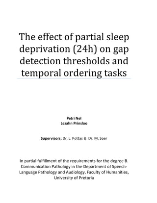 The effect of partial sleep
deprivation (24h) on gap
detection thresholds and
temporal ordering tasks
Petri Nel
Lezahn Prinsloo
Supervisors: Dr. L. Pottas & Dr. M. Soer
In partial fulfillment of the requirements for the degree B.
Communication Pathology in the Department of Speech-
Language Pathology and Audiology, Faculty of Humanities,
University of Pretoria
 