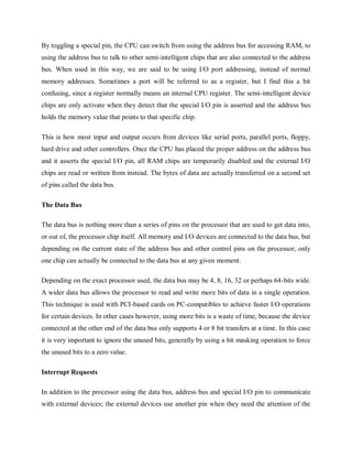 By toggling a special pin, the CPU can switch from using the address bus for accessing RAM, to
using the address bus to talk to other semi-intelligent chips that are also connected to the address
bus. When used in this way, we are said to be using I/O port addressing, instead of normal
memory addresses. Sometimes a port will be referred to as a register, but I find this a bit
confusing, since a register normally means an internal CPU register. The semi-intelligent device
chips are only activate when they detect that the special I/O pin is asserted and the address bus
holds the memory value that points to that specific chip.
This is how most input and output occurs from devices like serial ports, parallel ports, floppy,
hard drive and other controllers. Once the CPU has placed the proper address on the address bus
and it asserts the special I/O pin, all RAM chips are temporarily disabled and the external I/O
chips are read or written from instead. The bytes of data are actually transferred on a second set
of pins called the data bus.
The Data Bus
The data bus is nothing more than a series of pins on the processor that are used to get data into,
or out of, the processor chip itself. All memory and I/O devices are connected to the data bus, but
depending on the current state of the address bus and other control pins on the processor, only
one chip can actually be connected to the data bus at any given moment.
Depending on the exact processor used, the data bus may be 4, 8, 16, 32 or perhaps 64-bits wide.
A wider data bus allows the processor to read and write more bits of data in a single operation.
This technique is used with PCI-based cards on PC-compatibles to achieve faster I/O operations
for certain devices. In other cases however, using more bits is a waste of time, because the device
connected at the other end of the data bus only supports 4 or 8 bit transfers at a time. In this case
it is very important to ignore the unused bits, generally by using a bit masking operation to force
the unused bits to a zero value.
Interrupt Requests
In addition to the processor using the data bus, address bus and special I/O pin to communicate
with external devices; the external devices use another pin when they need the attention of the
 