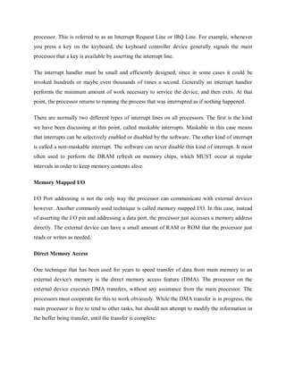 processor. This is referred to as an Interrupt Request Line or IRQ Line. For example, whenever
you press a key on the keyboard, the keyboard controller device generally signals the main
processor that a key is available by asserting the interrupt line.
The interrupt handler must be small and efficiently designed, since in some cases it could be
invoked hundreds or maybe even thousands of times a second. Generally an interrupt handler
performs the minimum amount of work necessary to service the device, and then exits. At that
point, the processor returns to running the process that was interrupted as if nothing happened.
There are normally two different types of interrupt lines on all processors. The first is the kind
we have been discussing at this point, called maskable interrupts. Maskable in this case means
that interrupts can be selectively enabled or disabled by the software. The other kind of interrupt
is called a non-maskable interrupt. The software can never disable this kind of interrupt. It most
often used to perform the DRAM refresh on memory chips, which MUST occur at regular
intervals in order to keep memory contents alive.
Memory Mapped I/O
I/O Port addressing is not the only way the processor can communicate with external devices
however. Another commonly used technique is called memory mapped I/O. In this case, instead
of asserting the I/O pin and addressing a data port, the processor just accesses a memory address
directly. The external device can have a small amount of RAM or ROM that the processor just
reads or writes as needed.
Direct Memory Access
One technique that has been used for years to speed transfer of data from main memory to an
external device's memory is the direct memory access feature (DMA). The processor on the
external device executes DMA transfers, without any assistance from the main processor. The
processors must cooperate for this to work obviously. While the DMA transfer is in progress, the
main processor is free to tend to other tasks, but should not attempt to modify the information in
the buffer being transfer, until the transfer is complete.
 