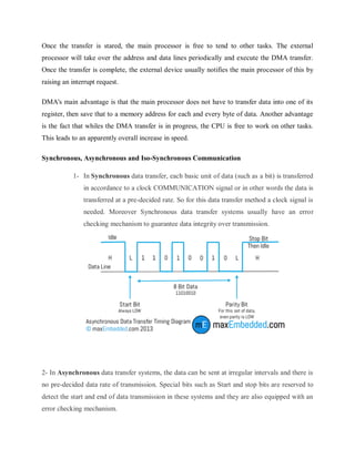 Once the transfer is stared, the main processor is free to tend to other tasks. The external
processor will take over the address and data lines periodically and execute the DMA transfer.
Once the transfer is complete, the external device usually notifies the main processor of this by
raising an interrupt request.
DMA's main advantage is that the main processor does not have to transfer data into one of its
register, then save that to a memory address for each and every byte of data. Another advantage
is the fact that whiles the DMA transfer is in progress, the CPU is free to work on other tasks.
This leads to an apparently overall increase in speed.
Synchronous, Asynchronous and Iso-Synchronous Communication
1- In Synchronous data transfer, each basic unit of data (such as a bit) is transferred
in accordance to a clock COMMUNICATION signal or in other words the data is
transferred at a pre-decided rate. So for this data transfer method a clock signal is
needed. Moreover Synchronous data transfer systems usually have an error
checking mechanism to guarantee data integrity over transmission.
2- In Asynchronous data transfer systems, the data can be sent at irregular intervals and there is
no pre-decided data rate of transmission. Special bits such as Start and stop bits are reserved to
detect the start and end of data transmission in these systems and they are also equipped with an
error checking mechanism.
 